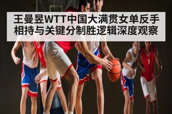王曼昱WTT中国大满贯女单反手相持与关键分制胜逻辑深度观察