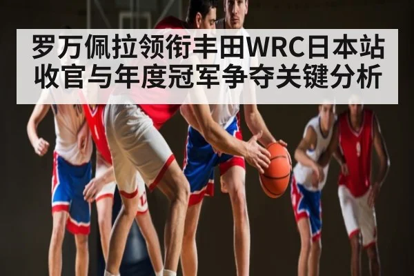 罗万佩拉领衔丰田WRC日本站收官与年度冠军争夺关键分析